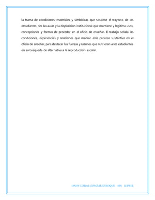 DAISYCORALGONZÁLEZROQUE 601 LEPREE
la trama de condiciones materiales y simbólicas que sostiene el trayecto de los
estudiantes por las aulas y la disposición institucional que mantiene y legitima usos,
concepciones y formas de proceder en el oficio de enseñar. El trabajo señala las
condiciones, experiencias y relaciones que median este proceso sustantivo en el
oficio de enseñar, para destacar las fuerzas y razones que nutrieron a los estudiantes
en su búsqueda de alternativa a la reproducción escolar.
 