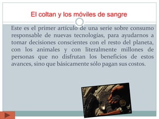 El coltan y los móviles de sangre
Este es el primer artículo de una serie sobre consumo
responsable de nuevas tecnologías, para ayudarnos a
tomar decisiones conscientes con el resto del planeta,
con los animales y con literalmente millones de
personas que no disfrutan los beneficios de estos
avances, sino que básicamente sólo pagan sus costos.
 