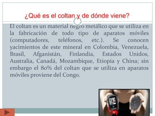 ¿Qué es el coltan y de dónde viene?
El coltan es un material negro metálico que se utiliza en
la fabricación de todo tipo de aparatos móviles
(computadores, teléfonos, etc.). Se conocen
yacimientos de este mineral en Colombia, Venezuela,
Brasil, Afganistán, Finlandia, Estados Unidos,
Australia, Canadá, Mozambique, Etiopía y China; sin
embargo el 80% del coltan que se utiliza en aparatos
móviles proviene del Congo.
 