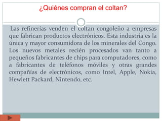 ¿Quiénes compran el coltan?
Las refinerías venden el coltan congoleño a empresas
que fabrican productos electrónicos. Esta industria es la
única y mayor consumidora de los minerales del Congo.
Los nuevos metales recién procesados van tanto a
pequeños fabricantes de chips para computadores, como
a fabricantes de teléfonos móviles y otras grandes
compañías de electrónicos, como Intel, Apple, Nokia,
Hewlett Packard, Nintendo, etc.
 