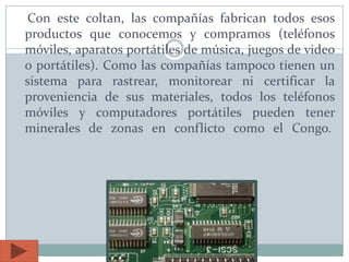 Con este coltan, las compañías fabrican todos esos
productos que conocemos y compramos (teléfonos
móviles, aparatos portátiles de música, juegos de video
o portátiles). Como las compañías tampoco tienen un
sistema para rastrear, monitorear ni certificar la
proveniencia de sus materiales, todos los teléfonos
móviles y computadores portátiles pueden tener
minerales de zonas en conflicto como el Congo.
 