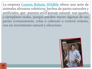 La empresa Custom Robotic Wildlife ofrece una serie de
animales silvestres robóticos; hechos de partes naturales y
artificiales, que -puestos en el paisaje natural- son iguales
a ejemplares reales, porque pueden mover algunas de sus
partes (cornamentas, colas o cabezas) a control remoto,
con un movimiento natural y silencioso.
 