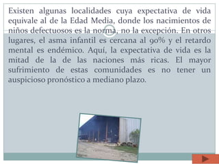 Existen algunas localidades cuya expectativa de vida
equivale al de la Edad Media, donde los nacimientos de
niños defectuosos es la norma, no la excepción. En otros
lugares, el asma infantil es cercana al 90% y el retardo
mental es endémico. Aquí, la expectativa de vida es la
mitad de la de las naciones más ricas. El mayor
sufrimiento de estas comunidades es no tener un
auspicioso pronóstico a mediano plazo.
 