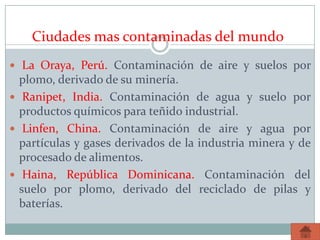 Ciudades mas contaminadas del mundo
 La Oraya, Perú. Contaminación de aire y suelos por
plomo, derivado de su minería.
 Ranipet, India. Contaminación de agua y suelo por
productos químicos para teñido industrial.
 Linfen, China. Contaminación de aire y agua por
partículas y gases derivados de la industria minera y de
procesado de alimentos.
 Haina, República Dominicana. Contaminación del
suelo por plomo, derivado del reciclado de pilas y
baterías.
 