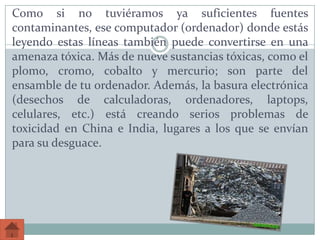Como si no tuviéramos ya suficientes fuentes
contaminantes, ese computador (ordenador) donde estás
leyendo estas líneas también puede convertirse en una
amenaza tóxica. Más de nueve sustancias tóxicas, como el
plomo, cromo, cobalto y mercurio; son parte del
ensamble de tu ordenador. Además, la basura electrónica
(desechos de calculadoras, ordenadores, laptops,
celulares, etc.) está creando serios problemas de
toxicidad en China e India, lugares a los que se envían
para su desguace.
 