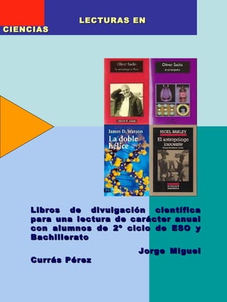 LECTURAS EN
CIENCIAS




    Libros de divulgación científica
    para una lectura de carácter anual
    con alumnos de 2º ciclo de ESO y
    Bachillerato
                         Jorge Miguel
    Currás Pérez

                              1
 