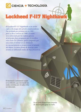 CIENCIA             TECNOLOGÍA




           El Lockheed F-117 Nighthawk es un avión
           espía y de ataque del ejército estadounidense.
           Fue probado por primera vez en 1981
           pero se dio a conocer en 1988. El avión
           no es detectado por los radares gracias
           al principio físico propuesto por el científico
           ruso Pyotr Ya Ufimtsev, quien comprobó que
           una onda al rebotar en un obstáculo
           no necesariamente es proporcional al tamaño
           del objeto. La única forma de detectar estos
           aviones es utilizando ondas de baja frecuencia.




           El fenómeno ondulatorio usado
           es la reflexión, que desviando las
           ondas emitidas por el radar evita
           ser detectado.




                                                En su parte frontal tiene sensores
                                                de presión para guiar su vuelo.

    68      © Santillana




FIS 2(60-69).indd 68                                                                 25/10/10 12:02
 