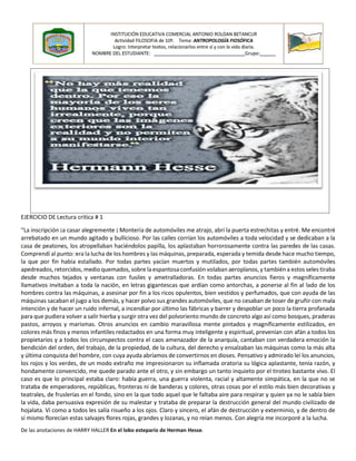 EJERCICIO DE Lectura crítica # 1
“La inscripción ¡a casar alegremente ¡ Montería de automóviles me atrajo, abrí la puerta estrechitas y entré. Me encontré
arrebatado en un mundo agitado y bullicioso. Por las calles corrían los automóviles a toda velocidad y se dedicaban a la
casa de peatones, los atropellaban haciéndolos papilla, los aplastaban horrorosamente contra las paredes de las casas.
Comprendí al punto: era la lucha de los hombres y las máquinas, preparada, esperada y temida desde hace mucho tiempo,
la que por fin había estallado. Por todas partes yacían muertos y mutilados, por todas partes también automóviles
apedreados, retorcidos, medio quemados, sobre la espantosa confusión volaban aeroplanos, y también a estos seles tiraba
desde muchos tejados y ventanas con fusiles y ametralladoras. En todas partes anuncios fieros y magníficamente
llamativos invitaban a toda la nación, en letras gigantescas que ardían como antorchas, a ponerse al fin al lado de los
hombres contra las máquinas, a asesinar por fin a los ricos opulentos, bien vestidos y perfumados, que con ayuda de las
máquinas sacaban el jugo a los demás, y hacer polvo sus grandes automóviles, que no cesaban de toser de gruñir con mala
intención y de hacer un ruido infernal, a incendiar por último las fábricas y barrer y despoblar un poco la tierra profanada
para que pudiera volver a salir hierba y surgir otra vez del polvoriento mundo de concreto algo así como bosques, praderas
pastos, arroyos y marismas. Otros anuncios en cambio maravillosa mente pintados y magníficamente estilizados, en
colores más finos y menos infantiles redactados en una forma muy inteligente y espiritual, prevenían con afán a todos los
propietarios y a todos los circunspectos contra el caos amenazador de la anarquía, cantaban con verdadera emoción la
bendición del orden, del trabajo, de la propiedad, de la cultura, del derecho y ensalzaban las máquinas como la más alta
y última conquista del hombre, con cuya ayuda abríamos de convertirnos en dioses. Pensativo y admirado leí los anuncios,
los rojos y los verdes, de un modo extraño me impresionaron su inflamada oratoria su lógica aplastante, tenía razón, y
hondamente convencido, me quede parado ante el otro, y sin embargo un tanto inquieto por el tiroteo bastante vivo. El
caso es que lo principal estaba claro: había guerra, una guerra violenta, racial y altamente simpática, en la que no se
trataba de emperadores, repúblicas, fronteras ni de banderas y colores, otras cosas por el estilo más bien decorativas y
teatrales, de fruslerías en el fondo, sino en la que todo aquel que le faltaba aire para respirar y quien ya no le sabía bien
la vida, daba persuasiva expresión de su malestar y trataba de preparar la destrucción general del mundo civilizado de
hojalata. Vi como a todos les salía risueño a los ojos. Claro y sincero, el afán de destrucción y exterminio, y de dentro de
sí mismo florecían estas salvajes flores rojas, grandes y lozanas, y no reían menos. Con alegría me incorporé a la lucha.
De las anotaciones de HARRY HALLER En el lobo estepario de Herman Hesse.
INSTITUCIÓN EDUCATIVA COMERCIAL ANTONIO ROLDAN BETANCUR
Actividad FILOSOFIA de 10º. Tema: ANTROPOLOGÍA FIOSÓFICA
Logro: Interpretar textos, relacionarlos entre sí y con la vida diaria.
NOMBRE DEL ESTUDIANTE: ___________________________________Grupo:______
 