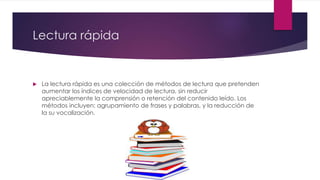 Lectura rápida
 La lectura rápida es una colección de métodos de lectura que pretenden
aumentar los índices de velocidad de lectura, sin reducir
apreciablemente la comprensión o retención del contenido leído. Los
métodos incluyen: agrupamiento de frases y palabras, y la reducción de
la su vocalización.
 