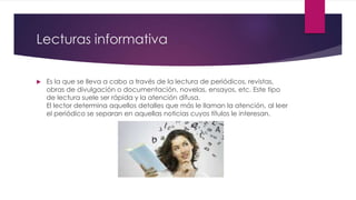 Lecturas informativa
 Es la que se lleva a cabo a través de la lectura de periódicos, revistas,
obras de divulgación o documentación, novelas, ensayos, etc. Este tipo
de lectura suele ser rápida y la atención difusa.
El lector determina aquellos detalles que más le llaman la atención, al leer
el periódico se separan en aquellas noticias cuyos títulos le interesan.
 