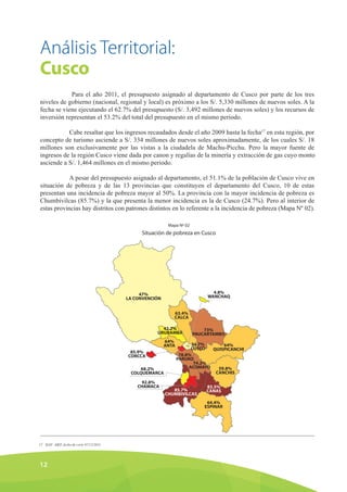 Análisis Territorial:
Cusco
Para el año 2011, el presupuesto asignado al departamento de Cusco por parte de los tres
niveles de gobierno (nacional, regional y local) es próximo a los S/. 5,330 millones de nuevos soles. A la
fecha se viene ejecutando el 62.7% del presupuesto (S/. 3,492 millones de nuevos soles) y los recursos de
inversión representan el 53.2% del total del presupuesto en el mismo periodo.
Cabe resaltar que los ingresos recaudados desde el año 2009 hasta la fecha17
en esta región, por
concepto de turismo asciende a S/. 334 millones de nuevos soles aproximadamente, de los cuales S/. 18
millones son exclusivamente por las vistas a la ciudadela de Machu-Picchu. Pero la mayor fuente de
ingresos de la región Cusco viene dada por canon y regalías de la minería y extracción de gas cuyo monto
asciende a S/. 1,464 millones en el mismo periodo.
A pesar del presupuesto asignado al departamento, el 51.1% de la población de Cusco vive en
situación de pobreza y de las 13 provincias que constituyen el departamento del Cusco, 10 de estas
presentan una incidencia de pobreza mayor al 50%. La provincia con la mayor incidencia de pobreza es
Chumbivilcas (85.7%) y la que presenta la menor incidencia es la de Cusco (24.7%). Pero al interior de
estas provincias hay distritos con patrones distintos en lo referente a la incidencia de pobreza (Mapa Nº 02).
Mapa Nº 02
Situación de pobreza en Cusco
12
47%
LA CONVENCIÓN
4.8%
WANCHAQ
63.4%
CALCA
42.2%
URUBAMBA
85.9%
CORCCA
68.2%
COLQUEMARCA
92.8%
CHAMACA
64%
ANTA 24.7%
CUSCO
64%
QUISPICANCHI
78.8%
PARURO
74.2%
ACOMAYO
85.7%
CHUMBIVILCAS
83.5%
CANAS
64.4%
ESPINAR
59.8%
CANCHIS
73%
PAUCARTAMBO
SIAF -MEF, fecha de corte 07/12/201117
 