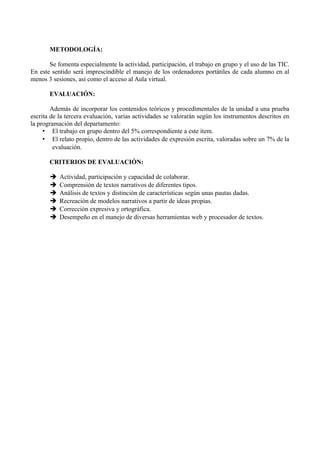 METODOLOGÍA:
Se fomenta especialmente la actividad, participación, el trabajo en grupo y el uso de las TIC.
En este sentido será imprescindible el manejo de los ordenadores portátiles de cada alumno en al
menos 3 sesiones, así como el acceso al Aula virtual.
EVALUACIÓN:
Además de incorporar los contenidos teóricos y procedimentales de la unidad a una prueba
escrita de la tercera evaluación, varias actividades se valorarán según los instrumentos descritos en
la programación del departamento:
• El trabajo en grupo dentro del 5% correspondiente a este ítem.
• El relato propio, dentro de las actividades de expresión escrita, valoradas sobre un 7% de la
evaluación.
CRITERIOS DE EVALUACIÓN:
➔ Actividad, participación y capacidad de colaborar.
➔ Comprensión de textos narrativos de diferentes tipos.
➔ Análisis de textos y distinción de características según unas pautas dadas.
➔ Recreación de modelos narrativos a partir de ideas propias.
➔ Corrección expresiva y ortográfica.
➔ Desempeño en el manejo de diversas herramientas web y procesador de textos.
 