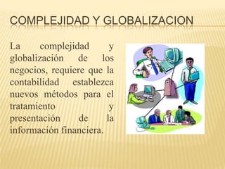 COMPLEJIDAD Y GLOBALIZACION

La      complejidad      y
globalización de los
negocios, requiere que la
contabilidad establezca
nuevos métodos para el
tratamiento              y
presentación     de     la
información financiera.
 