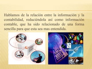 Hablamos de la relación entre la información y la
contabilidad, reduciéndola así como información
contable, que ha sido relacionado de una forma
sencilla para que esta sea mas entendida.
 