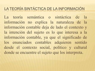 LA TEORÍA SINTÁCTICA DE LA INFORMACIÓN

La teoría semántica o sintáctica de la
información no explica la naturaleza de la
información contable deja de lado el contexto y
la intención del sujeto es lo que interesa a la
información contable, ya que el significado de
los enunciados contables adquieren sentido
desde el contexto social, político y cultural
donde se encuentre el sujeto que los interpreta.
 