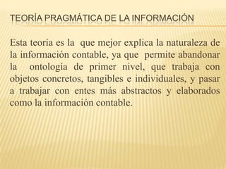 TEORÍA PRAGMÁTICA DE LA INFORMACIÓN

Esta teoría es la que mejor explica la naturaleza de
la información contable, ya que permite abandonar
la ontología de primer nivel, que trabaja con
objetos concretos, tangibles e individuales, y pasar
a trabajar con entes más abstractos y elaborados
como la información contable.
 