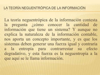 LA TEORÍA NEGUENTRÓPICA DE LA INFORMACIÓN


La teoría neguentrópica de la información contesta
la pregunta ¿cómo conocer la cantidad de
información que tiene un sistema? Y aunque no
explica la naturaleza de la información contable,
nos aporta un concepto importante, y es que los
sistemas deben generar una fuerza igual y contraria
a la entropía para contrarrestar su efecto
degradativo, y esta fuerza es la neguentropía a la
que aquí se le llama información.
 