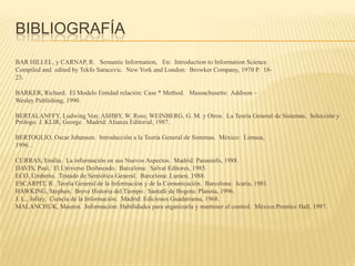 BIBLIOGRAFÍA
BAR HILLEL, y CARNAP, R. Semantic Information, En: Introduction to Information Science.
Compiled and edited by Tekfo Saracevic. New York and London: Browker Company, 1970 P. 18-
23.

BARKER, Richard. El Modelo Entidad relación: Case * Method. Massachusetts: Addison –
Wesley Publishing, 1990.

BERTALANFFY, Ludwing Von; ASHBY, W. Ross; WEINBERG, G. M. y Otros. La Teoría General de Sistemas. Selección y
Prólogo. J. KLIR, George. Madrid: Alianza Editorial, 1987.

BERTOGLIO, Oscar Johansen. Introducción a la Teoría General de Sistemas. México: Limusa,
1996. .

CURRAS, Emilia. La información en sus Nuevos Aspectos. Madrid: Paraninfo, 1988.
DAVIS, Paul. El Universo Desbocado. Barcelona: Salvat Editores, 1985.
ECO, Umberto. Tratado de Semiótica General. Barcelona: Lumen, 1988.
ESCARPIT, R. Teoría General de la Información y de la Comunicación. Barcelona: Icaria, 1981.
HAWKING, Stephen. Breve Historia del Tiempo. Santafé de Bogota: Planeta, 1996.
J. L., Jolley. Ciencia de la Información. Madrid: Ediciones Guadarrama, 1968.
MALANCHUK, Mauren. Información: Habilidades para organizarla y mantener el control. México:Prentice Hall, 1997.
 
