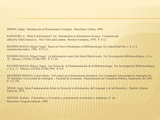 MORIN, Edgar. Introducción al Pensamiento Complejo. Barcelona: Gedisa, 1990.

RAPAPORT, A. What Is Information? En: Introduction to Information Science. Compiled and
edited by Tekfo Saracevic. New York and London: Bowker Company, 1970. P. 5-12.

RENDÓN ROJAS, Miguel Angel. Hacia un Nuevo Paradigma en Bibliotecologia. En: transformaVäo, v. 8, n. 3,
setembro/decembro, 1996. P.17-31.

RENDÓN ROJAS, Miguel Angel. La Información como Ente Ideal Objetivizado. En: Investigación Bibliotecológica, v. 9, n.
18. México: UNAM, CUIB,1995. P. 17-24.

RENDÓN ROJAS, Miguel Ángel. Las Tareas de la Fundamentación de la Bibliotecología. En: Investigación Bibliotecológica,
v. 8, n. 17. México: UNAM, CUIB,1994. P. 4-9.

RESTREPO PINEDA, Carlos Mario. El Control en el Pensamiento Sistémico. En: Contaduría Universidad de Antioquia No.
39. Medellín: Universidad de Antioquia - Facultad de Economía -Departamento de Contaduría Pública, Septiembre del 2001.
P. 173-195.

SINGH, Jagjit. Ideas Fundamentales Sobre la Teoría de la Información, del Lenguaje y de laCibernética. Madrid: Alianza
Editorial, 1972.

WIENER, Norbert. Cibernética: o el control y comunicación en animales y máquinas. 2ª. ed.
Barcelona: Tusquets editores, 1998.
 