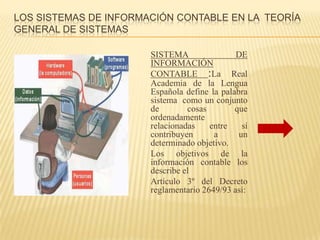 LOS SISTEMAS DE INFORMACIÓN CONTABLE EN LA TEORÍA
GENERAL DE SISTEMAS

                       SISTEMA                DE
                       INFORMACIÓN
                       CONTABLE :La Real
                       Academia de la Lengua
                       Española define la palabra
                       sistema como un conjunto
                       de        cosas        que
                       ordenadamente
                       relacionadas    entre    sí
                       contribuyen      a      un
                       determinado objetivo.
                       Los objetivos de la
                       información contable los
                       describe el
                       Artículo 3º del Decreto
                       reglamentario 2649/93 así:
 