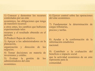 1) Conocer y demostrar los recursos       6) Ejercer control sobre las operaciones
controlados por un ente                   del ente económico.
económico, las obligaciones que tenga
de transferir recursos                    7) Fundamentar la determinación de
a otros entes, los cambios que hubieren   cargas tributarias,
experimentado tales                       precios y tarifas.
recursos y el resultado obtenido en el
período.
2) Predecir flujos de efectivo.           8) Ayudar a la conformación de la
3) Apoyar a los administradores en la     información estadística
planeación,                               nacional.
organización y dirección de los
negocios.
4) Tomar decisiones en materia de         9) Contribuir a la evaluación del
inversiones y crédito.                    beneficio o impacto social
5) Evaluar la gestión de los              que la actividad económica de un ente
administradores del ente                  represente para la
económico.                                comunidad.
 