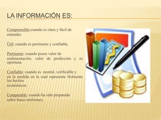 LA INFORMACIÓN ES:

Comprensible:cuando es clara y fácil de
entender.

Útil: cuando es pertinente y confiable.

Pertinente: cuando posee valor de
realimentación, valor de predicción y es
oportuna.

Confiable: cuando es neutral, verificable y
en la medida en la cual represente fielmente
los hechos
económicos.

Comparable: cuando ha sido preparada
sobre bases uniformes.
 