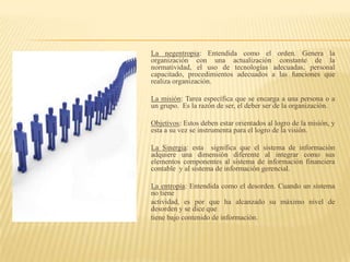 La negentropia: Entendida como el orden. Genera la
organización con una actualización constante de la
normatividad, el uso de tecnologías adecuadas, personal
capacitado, procedimientos adecuados a las funciones que
realiza organización.

La misión: Tarea específica que se encarga a una persona o a
un grupo. Es la razón de ser, el deber ser de la organización.

Objetivos: Estos deben estar orientados al logro de la misión, y
esta a su vez se instrumenta para el logro de la visión.

La Sinergia: esta significa que el sistema de información
adquiere una dimensión diferente al integrar como sus
elementos componentes al sistema de información financiera
contable y al sistema de información gerencial.

La entropía: Entendida como el desorden. Cuando un sistema
no tiene
actividad, es por que ha alcanzado su máximo nivel de
desorden y se dice que
tiene bajo contenido de información.
 