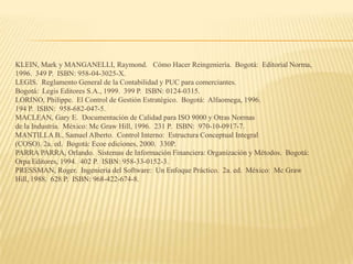 KLEIN, Mark y MANGANELLI, Raymond. Cómo Hacer Reingeniería. Bogotá: Editorial Norma,
1996. 349 P. ISBN: 958-04-3025-X.
LEGIS. Reglamento General de la Contabilidad y PUC para comerciantes.
Bogotá: Legis Editores S.A., 1999. 399 P. ISBN: 0124-0315.
LORINO, Philippe. El Control de Gestión Estratégico. Bogotá: Alfaomega, 1996.
194 P. ISBN: 958-682-047-5.
MACLEAN, Gary E. Documentación de Calidad para ISO 9000 y Otras Normas
de la Industria. México: Mc Graw Hill, 1996. 231 P. ISBN: 970-10-0917-7.
MANTILLA B., Samuel Alberto. Control Interno: Estructura Conceptual Integral
(COSO). 2a. ed. Bogotá: Ecoe ediciones, 2000. 330P.
PARRA PARRA, Orlando. Sistemas de Información Financiera: Organización y Métodos. Bogotá:
Orpa Editores, 1994. 402 P. ISBN: 958-33-0152-3.
PRESSMAN, Roger. Ingeniería del Software: Un Enfoque Práctico. 2a. ed. México: Mc Graw
Hill, 1988. 628 P. ISBN: 968-422-674-8.
 