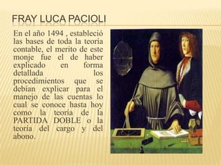 FRAY LUCA PACIOLI
En el año 1494 , estableció
las bases de toda la teoría
contable, el merito de este
monje fue el de haber
explicado     en     forma
detallada               los
procedimientos que se
debían explicar para el
manejo de las cuentas lo
cual se conoce hasta hoy
como la teoría de la
PARTIDA DOBLE o la
teoría del cargo y del
abono.
 