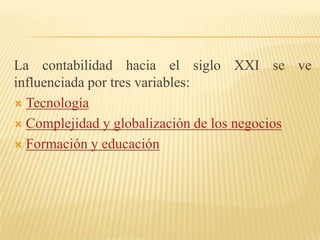 La contabilidad hacia el siglo XXI se ve
influenciada por tres variables:
 Tecnología

 Complejidad y globalización de los negocios

 Formación y educación
 