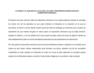 LA TEORIA Y EL ANALISIS DE LA CULTURA. CULTURA Y REEPRESENTACIONES SOCIALES
(COMENTARIO PERSONAL)
El articulo nos hace mención sobre las diferentes maneras en las cuales podemos analizar el concepto
de cultura uno de los ejemplos es que cada individuo lo interpreta en la situación en la que se
encuentre, es decir lo vemos desde nuestro punto de vista sin embargo se menciona que la cultura se
representa de una manera singular en estos casos es importante mencionar que se debe dominar,
explotar al máximo, y ver los efectos de lo que causa la propia cultura así pues de alguna manera se
está estableciendo cada uno de las disciplinas producidas por las perspectivas de cada teoría.
Por otra parte es importante mencionar que las teorías filosóficas tienden a colaborar en el ámbito de la
cultura ya que hacen críticas interesantes para formular una teoría, además una de los conceptos
importantes en esta cuestión es interpretar el modo en el que se éste aplicando el concepto porque
puede ser en diferentes campos y de allí en fuera tiende a llegar ser muy extenso este concepto.
 