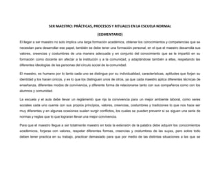 SER MAESTRO: PRÁCTICAS, PROCESOS Y RITUALES EN LA ESCUELA NORMAL
(COMENTARIO)
El llegar a ser maestro no solo implica una larga formación académica, obtener los conocimientos y competencias que se
necesitan para desarrollar ese papel, también se debe tener una formación personal, en el que el maestro desarrolla sus
valores, creencias y costumbres de una manera adecuada y en conjunto del conocimiento que se le impartió en su
formación como docente sin afectar a la institución y a la comunidad, y adaptándose también a ellas, respetando las
diferentes ideologías de las personas del círculo social de la comunidad.
El maestro, es humano por lo tanto cada uno se distingue por su individualidad, características, aptitudes que forjan su
identidad y los hacen únicos, y es lo que los distinguen unos de otros, ya que cada maestro aplica diferentes técnicas de
enseñanza, diferentes modos de convivencia, y diferente forma de relacionarse tanto con sus compañeros como con los
alumnos y comunidad.
La escuela y el aula debe llevar un reglamento que rija la convivencia para un mejor ambiente laboral, como seres
sociales cada uno cuenta con sus propios principios, valores, creencias, costumbres y tradiciones lo que nos hace ser
muy diferentes y en algunas ocasiones suelen surgir conflictos, los cuales se pueden prevenir si se siguen una serie de
normas y reglas que lo que lograran llevar una mejor convivencia.
Para que el maestro llegue a ser totalmente maestro en toda la extensión de la palabra debe adquirir los conocimientos
académicos, forjarse con valores, respetar diferentes formas, creencias y costumbres de las suyas, pero sobre todo
deben tener practica en su trabajo, practicar demasiado para que por medio de las distintas situaciones a las que se
 