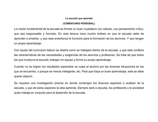 La escuela que aprende
(COMENTARIO PERSONAL)
La misión fundamental de la escuela es formar un buen ciudadano con valores, con pensamiento crítico,
que sea responsable y honrado. En esta lectura hace mucho énfasis en que la escuela debe de
aprender a enseñar, y que esta enseñanza le funcione para la formación de los alumnos. Y que tengan
un propio aprendizaje.
Con ayuda del curriculum básico se diseña como se trabajara dentro de la escuela, y que este conlleva
las características de las necesidades y exigencias de los alumnos y profesores. Se trata de que todos
los que involucra la escuela, trabajen en equipo y forme su propio aprendizaje.
Cuando no se logran los resultados esperados se culpa al alumno por las diversas situaciones en las
que se encuentra, o porque es menos inteligente, etc. Para que haya un buen aprendizaje, este se debe
querer adquirir.
Se requiere una investigación precisa en donde contengan los diversos aspectos a analizar de la
escuela, y que de estos aspectos la esta aprenda. Siempre será a escuela, los profesores y la sociedad
quien trabaje en conjunto para el desarrollo de la escuela.
 