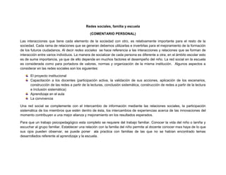 Redes sociales, familia y escuela
(COMENTARIO PERSONAL)
Las interacciones que tiene cada elemento de la sociedad con otro, es relativamente importante para el resto de la
sociedad. Cada rama de relaciones que se generan debemos utilizarlas e invertirlas para el mejoramiento de la formación
de los futuros ciudadanos. Al decir redes sociales se hace referencia a las interacciones y relaciones que se forman de
interacción entre varios individuos. La manera de socializar de cada persona es diferente a otra; en el ámbito escolar esto
es de suma importancia, ya que de ello depende en muchos factores el desempeño del niño. La red social en la escuela
es considerada como para portadora de valores, normas y organización de la misma institución. Algunos aspectos a
considerar en las redes sociales son los siguientes:
El proyecto institucional
Capacitación a los docentes (participación activa, la validación de sus acciones, aplicación de los escenarios,
construcción de las redes a partir de la lecturas, conclusión sistemática, construcción de redes a partir de la lectura
e Inclusión sistemática)
Aprendizaje en el aula
La convivencia
Una red social se complemente con el intercambio de información mediante las relaciones sociales, la participación
sistemática de los miembros que estén dentro de ésta, los intercambios de experiencias acerca de las innovaciones del
momento contribuyen a una mejor alianza y mejoramiento en los resultados esperados.
Para que un trabajo psicopedagógico esta completo se requiere del trabajo familiar. Conocer la vida del niño o laniña y
escuchar al grupo familiar. Establecer una relación con la familia del niño permite al docente conocer mas haya de lo que
sus ojos pueden observar, se puede poner ala practica con familias de las que no se habían encontrado temas
desarrollados referente al aprendizaje y la escuela.
 