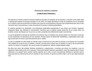 Vivencias de maestros y maestras
(COMENTARIO PERSONAL)
En este libro se intenta mostrar de manera distinta la escuela y la profesión de ser docente o más bien como poder verla
o hacerla para mejorar el proceso educativo en los niños. A lo largo del tiempo el modo de enseñanza se ha convertido
en un cliché y todo se ha resumido en darles a los niños los conocimientos a tal punto que simplemente hace que el niño
memorice esos conocimientos o no les encuentre el fin porque no disfruta aprenderlos.
El sistema educativo ha robotizado a los profesores diciéndoles exactamente lo que tienen que enseñar, siguiendo
programas falsos que disfrazan el conocimiento, haciendo que el profesor pierda autonomía de su propia visión de
enseñar y hacer que flaquee con lo que era su meta y propósito bien definido de impartir conocimiento.
Lo que ha generado la escuela es mostrarle a los alumnos que si consiguen una carrera podrán vivir bien pero no les dan
lo mas importante; la importancia de ser educado. Porque educar es desarrollar habilidades y capacidades para crear
algo ya sea para el mismo y para las personas que lo rodean.
Lo que se pretende en este escrito es intentar hacer conciencia de como seria la escuela si se tomaran los horizontes
mas amplios de lo que es ser un profesor, coincido con este autor al decir que un maestro no solo te da conocimientos
vacíos si no tienen un propósito, sino que te ayuda a la experiencia, valores y puede dejarte huellas
Se tiene otra visión del profesor dándole importancia a experiencias y vivencias que tienen los maestros y que se
relacionan hasta cierto punto con la escuela, al escuchar también estamos aprendiendo, escuchar experiencias te hacen
reflexionar y te pueden hacer cambiar ciertos aspectos de tu vida o si por circunstancias distintas la narración que te
toque escuchar se relaciona de como te sientes en ese momento, te ayuda a sentirte mejor o ver lo que estas haciendo
mal.
 