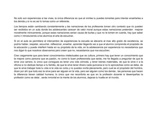 No solo son experiencias si las vives, la única diferencia es que al vivirlas tu puedes tomarlas para intentar enseñarlas a
los demás y si no es así lo tomas como un referente.
Los tiempos están cambiando constantemente y las narraciones de los profesores toman otro contexto que no pueden
ser recibidos en un aula donde los adolescentes carecen de valor moral aunque estas narraciones pretenden mejorar
moralmente irónicamente, porque estas narraciones serian causa de burlas y que no te tomen en cuenta, hay que saber
como ir introduciendo a los alumnos el arte de escuchar.
Si en el aula se permitiera el intercambio de experiencias la escuela se elevaría al mas alto grado de excelencia, se
podría hablar, respetar, escuchar, reflexionar, enseñar, aprender llegando asi a que el alumno comprenda el propósito de
la educación y puede interferir hasta en su propósito de la vida, en la adolescencia por experiencia no necesitamos que
nos digan lo que nosotros observamos pero creen que no, necesitamos que nos escuchen.
Creo ciegamente que para tener conocimientos intelectuales que es cultura, primero hay que tener un conocimiento que
te mejore como persona que es pasión, no como lo buen profesionista que serás, me he llegado a preguntar de que te
sirve una carrera, lo único que consigues es tener una vida cómoda, y tener bienes materiales, de que te sirve ir a la
oficina si no dedicas tiempo a tu familia, de que te sirve tener dinero cada quincena si no lo aprovechas como se debe, de
que te sirve trabajar toda tu vida si la vida es corta y no puedes vivirla plenamente, pero cual es el propósito del hombre,
dicen por ahí que todo eso te sirve para ser alguien en la vida, pero ser alguien como los demás , las personas que hacen
la diferencia tienen calidad humana, lo único que me reconforta es que en la profesión docente si desempeñas la
profesión como se debe , serás inmortal en la mente de los alumnos, dejaras tu huella en el mundo.
 
