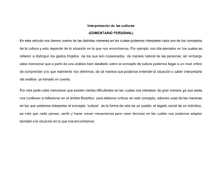 Interpretación de las culturas
(COMENTARIO PERSONAL)
En este artículo nos damos cuenta de las distintas maneras en las cuales podemos interpretar cada uno de los conceptos
de la cultura y esto depende de la situación en la que nos encontramos. Por ejemplo nos cita ejemplos en los cuales se
refieren a distinguir los gestos fingidos de los que son ocasionados de manera natural de las personas; sin embargo
cabe mencionar que a partir de una análisis bien detallado sobre el concepto de cultura podemos llegar a un nivel crítico
de comprender a lo que realmente nos referimos, de tal manera que podamos entender la situación o saber interpretarla
del análisis ya tomado en cuenta.
Por otra parte cabe mencionar que existen ciertas dificultades en las cuales nos interesan de gran manera ya que estas
nos conllevan a reflexionar en el ámbito filosófico para elaborar críticas de este concepto, además unas de las maneras
en las que podemos interpretar el concepto “cultura” es la forma de vida de un pueblo, el legado social de un individuo,
es más que nada pensar, sentir y hacer crecer mecanismos para crear técnicas en las cuales nos podamos adaptar
también a la situación en la que nos encontremos.
 