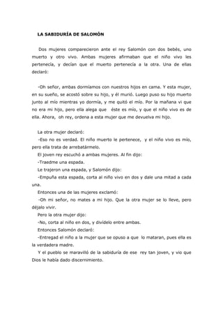 LA SABIDURÍA DE SALOMÓN


   Dos mujeres comparecieron ante el rey Salomón con dos bebés, uno
muerto y otro vivo. Ambas mujeres afirmaban que el niño vivo les
pertenecía, y decían que el muerto pertenecía a la otra. Una de ellas
declaró:


   -Oh señor, ambas dormíamos con nuestros hijos en cama. Y esta mujer,
en su sueño, se acostó sobre su hijo, y él murió. Luego puso su hijo muerto
junto al mío mientras yo dormía, y me quitó el mío. Por la mañana vi que
no era mi hijo, pero ella alega que   éste es mío, y que el niño vivo es de
ella. Ahora, oh rey, ordena a esta mujer que me devuelva mi hijo.


   La otra mujer declaró:
   -Eso no es verdad. El niño muerto le pertenece, y el niño vivo es mío,
pero ella trata de arrebatármelo.
   El joven rey escuchó a ambas mujeres. Al fin dijo:
   -Traedme una espada.
   Le trajeron una espada, y Salomón dijo:
   -Empuña esta espada, corta al niño vivo en dos y dale una mitad a cada
una.
   Entonces una de las mujeres exclamó:
   -Oh mi señor, no mates a mi hijo. Que la otra mujer se lo lleve, pero
déjalo vivir.
   Pero la otra mujer dijo:
   -No, corta al niño en dos, y divídelo entre ambas.
   Entonces Salomón declaró:
   -Entregad el niño a la mujer que se opuso a que lo mataran, pues ella es
la verdadera madre.
   Y el pueblo se maravilló de la sabiduría de ese rey tan joven, y vio que
Dios le había dado discernimiento.
 