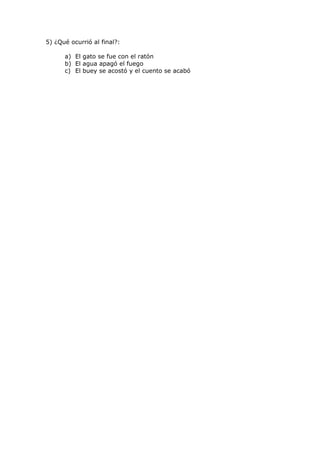 5) ¿Qué ocurrió al final?:

      a) El gato se fue con el ratón
      b) El agua apagó el fuego
      c) El buey se acostó y el cuento se acabó
 