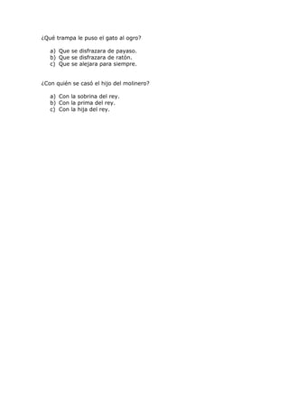 ¿Qué trampa le puso el gato al ogro?

   a) Que se disfrazara de payaso.
   b) Que se disfrazara de ratón.
   c) Que se alejara para siempre.


¿Con quién se casó el hijo del molinero?

   a) Con la sobrina del rey.
   b) Con la prima del rey.
   c) Con la hija del rey.
 