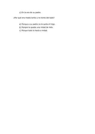 c) En la era de su padre.


¿Por qué era medio tonto y no tonto del todo?


      a) Porque a su padre no le quita el trigo.
      b) Porque le queda una mitad de listo.
      c) Porque todo lo hacía a mitad.
 