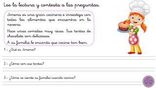 Jimena es una gran cocinera e investiga con
todos los alimentos que encuentra en la
nevera.
Hace unas comidas muy ricas. Sus tartas de
chocolate son deliciosas.
A su familia le encanta que cocine tan bien.
1.- ¿Qué es Jimena?
2.- ¿Cómo son sus tartas?
3.- ¿Cómo se siente su familia cuando cocina?
Lee la lectura y contesta a las preguntas.
 