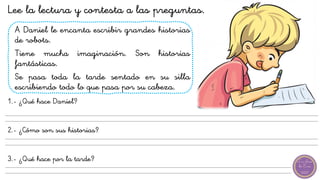 A Daniel le encanta escribir grandes historias
de robots.
Tiene mucha imaginación. Son historias
fantásticas.
Se pasa toda la tarde sentado en su silla
escribiendo todo lo que pasa por su cabeza.
1.- ¿Qué hace Daniel?
2.- ¿Cómo son sus historias?
3.- ¿Qué hace por la tarde?
Lee la lectura y contesta a las preguntas.
 