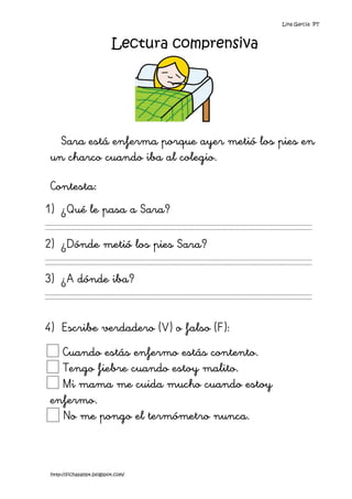 Lina García PT



                           Lectura comprensiva




   Sara está enferma porque ayer metió los pies en
 un charco cuando iba al colegio.

 Contesta:
1) ¿Qué le pasa a Sara?

2) ¿Dónde metió los pies Sara?

3) ¿A dónde iba?


4) Escribe verdadero (V) o falso (F):
   Cuando estás enfermo estás contento.
   Tengo fiebre cuando estoy malito.
   Mi mama me cuida mucho cuando estoy
 enfermo.
   No me pongo el termómetro nunca.



 http://fichasalypt.blogspot.com/
 