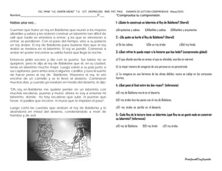 ESC. PRIM. “LIC. AARÓN SÁENZ” T.V. CCT. 19EPR0120G RME. PAT. PNLE. EXAMEN DE LECTURA COMPRENSIVA Mayo/2015
Nombre__________________________________________________5°___
Había una vez...
Cuentan que hubo un rey en Babilonia que reunió a los mejores
albañiles y sabios y les ordenó construir un laberinto tan difícil de
salir que nadie se atreviera a entrar, y los que se atrevieran a
entrar, se perdieran. Con el paso del tiempo, vino a su palacio
un rey árabe. El rey de Babilonia para burlarse hizo que el rey
árabe se metiera en el laberinto. El rey se perdió. Comenzó a
andar sin poder encontrar su salida hasta que llegó la noche.
Entonces pidió socorro y dio con la puerta. Sus labios no se
quejaron, pero le dijo al rey de Babilonia que él, en su ciudad,
tenía un laberinto mucho mejor. Luego volvió a su país junto a
sus capitanes, pero antes atacó algunos castillos y tuvo la suerte
de hacer preso al rey de Babilonia. Prisionero el rey, lo ató
encima de un camello y se lo llevó al desierto. Caminaron
muchos días, y cuando ya estaban en medio del desierto, le dijo:
"Oh, rey, en Babilonia me quisiste perder en un laberinto con
muchas escaleras, puertas y muros; ahora te voy a enseñar mi
laberinto, donde no hay escaleras que subir, ni puertas que
forzar, ni pasillos que recorrer, ni muros que te impidan el paso".
Luego cortó las cuerdas que ataban al rey de Babilonia y lo
abandonó en mitad del desierto, condenándolo a morir de
hambre y de sed.
*Comprueba tu comprensión.
1- ¿Quién le construyó un laberinto al Rey de Babilonia? (literal)
a)Arquitectos y sabios b)Albañiles y sabios d)Albañiles y arquitectos
2.- ¿De quién se burló el Rey de Babilonia? (literal)
a) De los sabios. b)De un rey árabe c)Del rey hindú.
3.-¿Qué refrán le queda mejor a la historia que has leído? (comprensión global)
a) El que ofende escribe en arena; el que es ofendido, escribe en mármol.
b) La mejor manera de vengarse de una persona es no parecérsele.
c) La venganza es una herencia de las almas débiles; nunca se cobija en los corazones
fuertes.
4. ¿Qué pasó al final entre los dos reyes? (inferencia)
a)El rey de Babilonia murió en el desierto.
b)El rey árabe hizo las paces con el rey de Babilonia.
c)El rey árabe se perdió en el desierto.
5.- Cada Rey de la lectura tiene un laberinto ¿qué Rey no se gastó nada en construir
su laberinto? (inferencia)
a)El rey de Babilonia B)El rey hindú c)El rey árabe.
PerlaJanethDíazCapetillo.
 