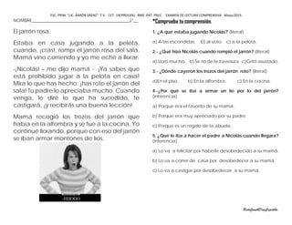 ESC. PRIM. “LIC. AARÓN SÁENZ” T.V. CCT. 19EPR0120G RME. PAT. PNLE. EXAMEN DE LECTURA COMPRENSIVA Mayo/2015
NOMBRE____________________________________________2°__
El jarrón rosa.
Estaba en casa jugando a la pelota,
cuando, ¡cras!, rompí el jarrón rosa del sala.
Mamá vino corriendo y yo me eché a llorar.
-¡Nicolás! – me dijo mamá -. ¡Ya sabes que
está prohibido jugar a la pelota en casa!
Mira lo que has hecho: ¡has roto el jarrón del
sala! Tu padre lo apreciaba mucho. Cuando
venga, le diré lo que ha sucedido, te
castigará, ¡y recibirás una buena lección!
Mamá recogió los trozos del jarrón que
había en la alfombra y se fue a la cocina. Yo
continué llorando, porque con eso del jarrón
se iban armar montones de líos.
*Comprueba tu comprensión.
1. ¿A qué estaba jugando Nicolás? (literal)
a) A las escondidas. b) al voto. c) a la pelota.
2.- ¿Qué hizo Nicolás cuando rompió el jarrón? (literal)
a) Lloró mucho. b) Se río de la travesura. c)Gritó asustado.
3.- ¿Dónde cayeron los trozos del jarrón roto? (literal)
a)En el piso. b) En la alfombra. c) En la cocina.
4.-¿Por qué se iba a armar un lío por lo del jarrón?
(inferencia)
a) Porque era el favorito de su mamá.
b) Porque era muy apreciado por su padre.
c) Porque es un regalo de la abuela.
5. ¿Qué le iba a hacer el padre a Nicolás cuando llegara?
(inferencia)
a) Lo va a felicitar por haberle desobedecido a su mamá.
b) Lo va a correr de casa por desobedecer a su mamá.
c) Lo va a castigar por desobedecer a su mamá.
PerlaJanethDíazCapetillo.
 