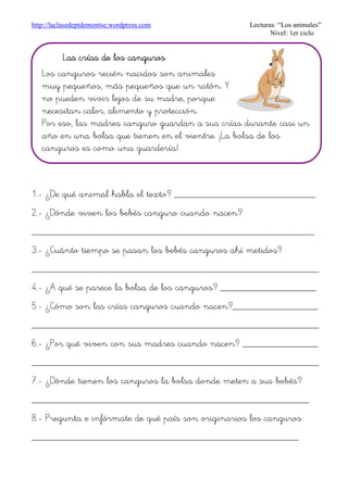 http://laclasedeptdemontse.wordpress.com Lecturas: “Los animales”
Nivel: 1er ciclo
1.- ¿De qué animal habla el texto? ____________________________
2.- ¿Dónde viven los bebés canguro cuando nacen?
________________________________________________________
3.- ¿Cuánto tiempo se pasan los bebés canguros ahí metidos?
_________________________________________________________
4.- ¿A qué se parece la bolsa de los canguros? ___________________
5.- ¿Cómo son las crías canguros cuando nacen?_________________
_________________________________________________________
6.- ¿Por qué viven con sus madres cuando nacen? _______________
_________________________________________________________
7.- ¿Dónde tienen los canguros la bolsa donde meten a sus bebés?
_______________________________________________________
8.- Pregunta e infórmate de qué país son originarios los canguros
_____________________________________________________
Las crías de los cangurosLas crías de los cangurosLas crías de los cangurosLas crías de los canguros
Los canguros recién nacidos son animales
muy pequeños, más pequeños que un ratón. Y
no pueden vivir lejos de su madre, porque
necesitan calor, alimento y protección.
Por eso, las madres canguro guardan a sus crías durante casi un
año en una bolsa que tienen en el vientre. ¡La bolsa de los
canguros es como una guardería!
 