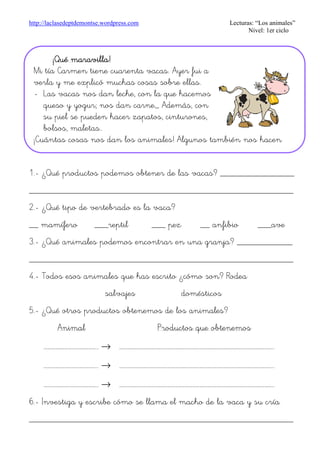 http://laclasedeptdemontse.wordpress.com Lecturas: “Los animales”
Nivel: 1er ciclo
1.- ¿Qué productos podemos obtener de las vacas? ________________
_________________________________________________________
2.- ¿Qué tipo de vertebrado es la vaca?
__ mamífero ___reptil ___ pez __ anfibio ___ave
3.- ¿Qué animales podemos encontrar en una granja? ____________
_________________________________________________________
4.- Todos esos animales que has escrito ¿cómo son? Rodea
salvajes domésticos
5.- ¿Qué otros productos obtenemos de los animales?
Animal Productos que obtenemos
……………………………………….. → ……………………………………………………………………………………………………………………..
……………………………………….. → ……………………………………………………………………………………………………………………..
……………………………………….. → ……………………………………………………………………………………………………………………..
6.- Investiga y escribe cómo se llama el macho de la vaca y su cría
_________________________________________________________
¡Qué maravilla!¡Qué maravilla!¡Qué maravilla!¡Qué maravilla!
Mi tía Carmen tiene cuarenta vacas. Ayer fui a
verla y me explicó muchas cosas sobre ellas.
- Las vacas nos dan leche, con la que hacemos
queso y yogur; nos dan carne,,, Además, con
su piel se pueden hacer zapatos, cinturones,
bolsos, maletas..
¡Cuántas cosas nos dan los animales! Algunos también nos hacen
 