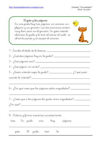 http://laclasedeptdemontse.wordpress.com Lecturas: “Los animales”
Nivel: 1er ciclo
1.- Escribe el título de la lectura: ______________________________
2.- ¿Cuántos pájaros hay en la jaula? _________________________
3.- ¿Qué pájaros son? ______________________________________
4.- ¿Qué pájaro no canta? __________________________________
5.- ¿Quién intentó coger la jaula? ________________ ¿Y qué pasó
cuando lo intentó? ________________________________________
________________________________________________________
6.- ¿Por qué crees que los pájaros están enjaulados? _____________
________________________________________________________
7.- ¿Crees que a los pájaros les gusta vivir enjaulados? ___________
¿Por qué? _______________________________________________
________________________________________________________
8.- Ordena y forma oraciones correctamente
tres En jaula una hay pájaros.
________________________________________________________
gato El jaula. tiró la.
El gato y los pájarosEl gato y los pájarosEl gato y los pájarosEl gato y los pájaros
En una jaula hay tres pájaros: un canario, un
jilguero y un gorrión. Los dos primeros cantan
muy bien pero no el gorrión. Un gato intentó
alcanzar la jaula y la tiró; al caerse al suelo se
abrió la puerta y se escapó el canario.
 