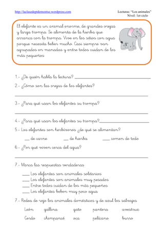 http://laclasedeptdemontse.wordpress.com Lecturas: “Los animales”
Nivel: 1er ciclo
1.- ¿De quién habla la lectura? ________________________________
2.- ¿Cómo son las orejas de los elefantes?
________________________________________________________
3.- ¿Para qué usan los elefantes su trompa?
________________________________________________________
4.- ¿Para qué usan los elefantes su trompa?_____________________
5.- Los elefantes son herbívoros ¿de qué se alimentan?
__ de carne __ de hierba ___ comen de todo
6.- ¿Por qué viven cerca del agua?
________________________________________________________
7.- Marca las respuestas verdaderas
___ Los elefantes son animales solitarios
___ Los elefantes son animales muy pesados
___ Entre todos cuidan de los más pequeños
___ Los elefantes beben muy poco agua
7.- Rodea de rojo los animales domésticos y de azul los salvajes
León gallina gato pantera avestruz
Cerdo chimpancé oca pelícano burro
El elefante es un animal enorme, de grandes orejas
y larga trompa. Se alimenta de la hierba que
arranca con la trompa. Vive en los sitios con agua
porque necesita beber mucho. Casi siempre van
agrupados en manadas y entre todos cuidan de los
más pequeños
 